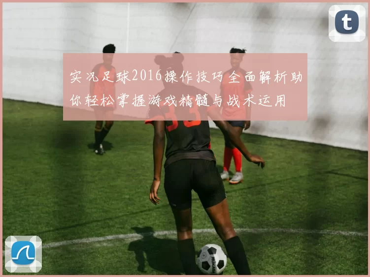 实况足球2016操作技巧全面解析助你轻松掌握游戏精髓与战术运用
